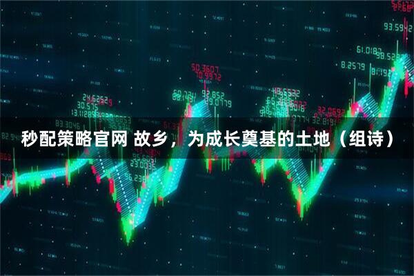 秒配策略官网 故乡，为成长奠基的土地（组诗）