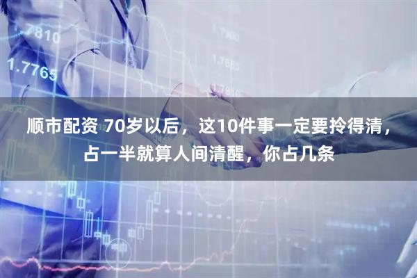 顺市配资 70岁以后，这10件事一定要拎得清，占一半就算人间清醒，你占几条