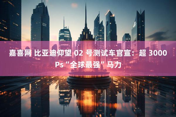 嘉喜网 比亚迪仰望 02 号测试车官宣：超 3000Ps“全球最强”马力