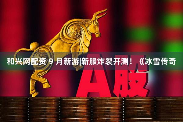 和兴网配资 9 月新游|新服炸裂开测！《冰雪传奇