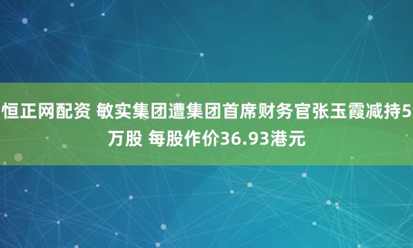 恒正网配资 敏实集团遭集团首席财务官张玉霞减持5万股 每股作价36.93港元