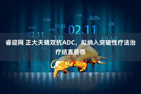 睿迎网 正大天晴双抗ADC，拟纳入突破性疗法治疗结直肠癌