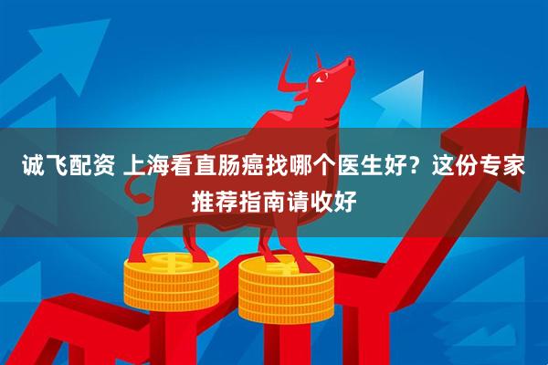 诚飞配资 上海看直肠癌找哪个医生好？这份专家推荐指南请收好