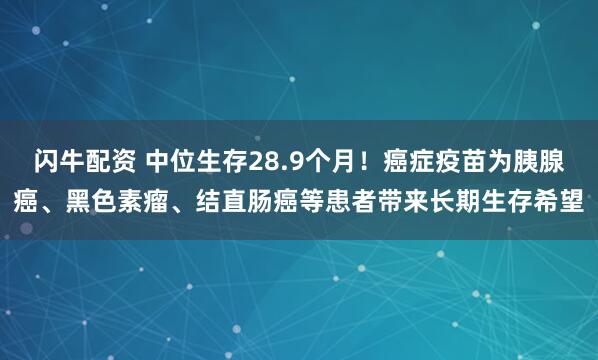 闪牛配资 中位生存28.9个月！癌症疫苗为胰腺癌、黑色素瘤、结直肠癌等患者带来长期生存希望