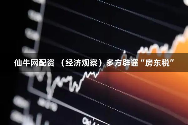 仙牛网配资 （经济观察）多方辟谣“房东税”