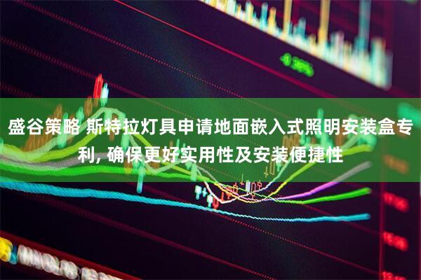 盛谷策略 斯特拉灯具申请地面嵌入式照明安装盒专利, 确保更好实用性及安装便捷性