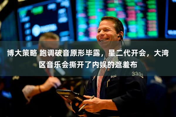 博大策略 跑调破音原形毕露，星二代开会，大湾区音乐会撕开了内娱的遮羞布