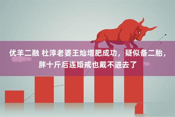优羊二融 杜淳老婆王灿增肥成功，疑似备二胎，胖十斤后连婚戒也戴不进去了