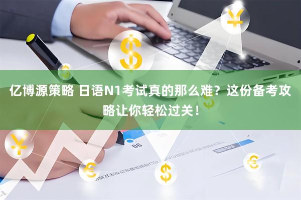 亿博源策略 日语N1考试真的那么难？这份备考攻略让你轻松过关！