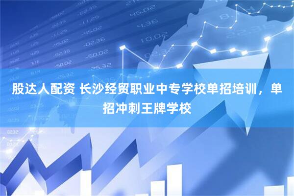 股达人配资 长沙经贸职业中专学校单招培训，单招冲刺王牌学校
