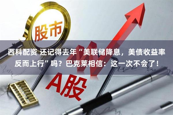 西科配资 还记得去年“美联储降息，美债收益率反而上行”吗？巴克莱相信：这一次不会了！