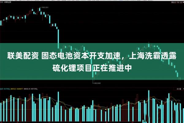 联美配资 固态电池资本开支加速，上海洗霸透露硫化锂项目正在推进中