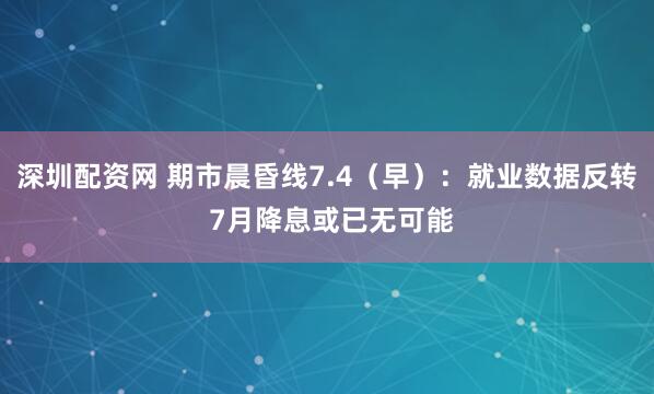 深圳配资网 期市晨昏线7.4（早）：就业数据反转 7月降息或已无可能