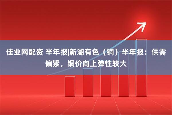 佳业网配资 半年报|新湖有色（铜）半年报：供需偏紧，铜价向上弹性较大