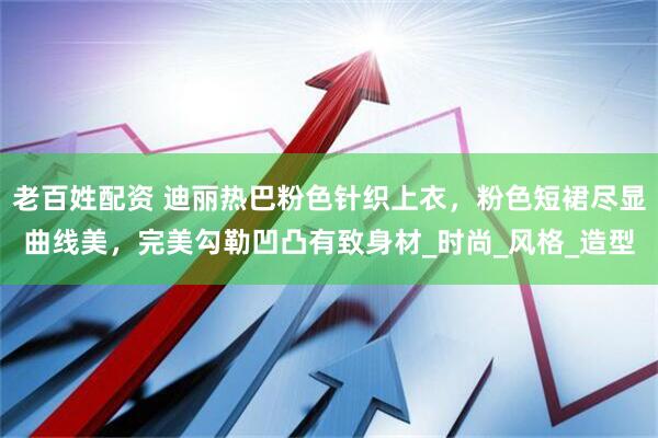 老百姓配资 迪丽热巴粉色针织上衣，粉色短裙尽显曲线美，完美勾勒凹凸有致身材_时尚_风格_造型