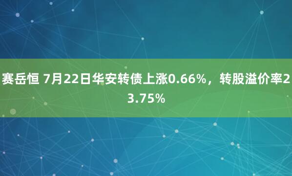 赛岳恒 7月22日华安转债上涨0.66%，转股溢价率23.75%