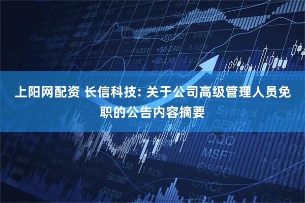 上阳网配资 长信科技: 关于公司高级管理人员免职的公告内容摘要