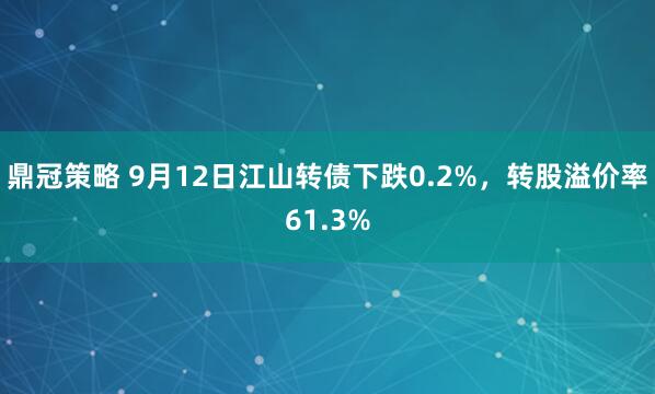 鼎冠策略 9月12日江山转债下跌0.2%，转股溢价率61.3%